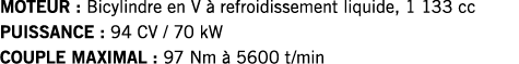 MOTEUR : Bicylindre en V à refroidissement liquide, 1 133 cc PUISSANCE : 94 CV   70 kW COUPLE MAXIMAL : 97 Nm à 5600    